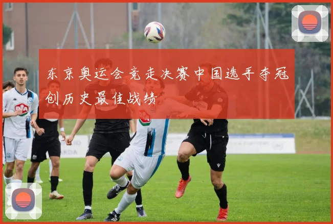 东京奥运会竞走决赛中国选手夺冠创历史最佳战绩