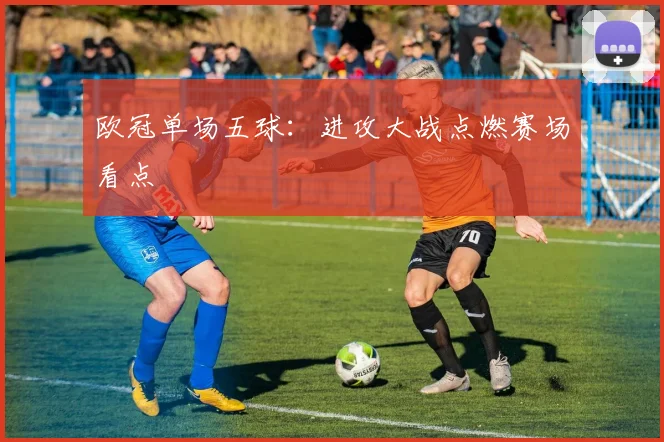 欧冠单场五球:进攻大战点燃赛场看点