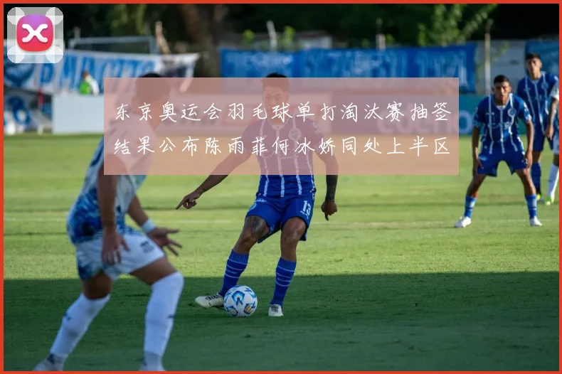 东京奥运会羽毛球单打淘汰赛抽签结果公布陈雨菲何冰娇同处上半区