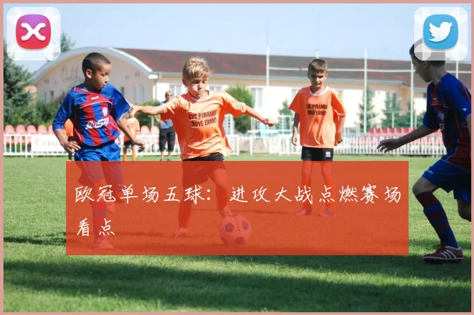 欧冠单场五球:进攻大战点燃赛场看点
