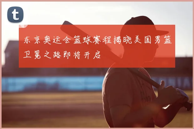 东京奥运会篮球赛程揭晓美国男篮卫冕之路即将开启