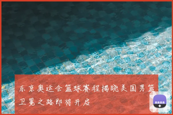 东京奥运会篮球赛程揭晓美国男篮卫冕之路即将开启