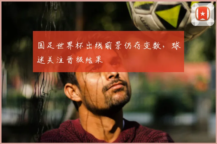 国足世界杯出线前景仍存变数,球迷关注晋级结果