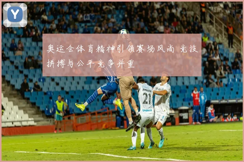 奥运会体育精神引领赛场风尚 竞技拼搏与公平竞争并重
