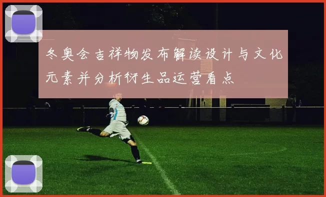 冬奥会吉祥物发布解读设计与文化元素并分析衍生品运营看点
