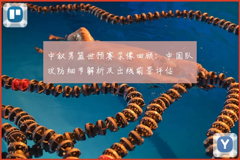 中叙男篮世预赛录像回顾：中国队攻防细节解析及出线前景评估