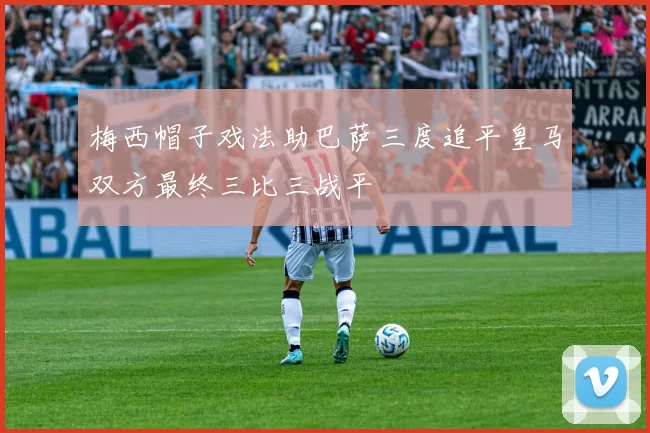 梅西帽子戏法助巴萨三度追平皇马双方最终三比三战平