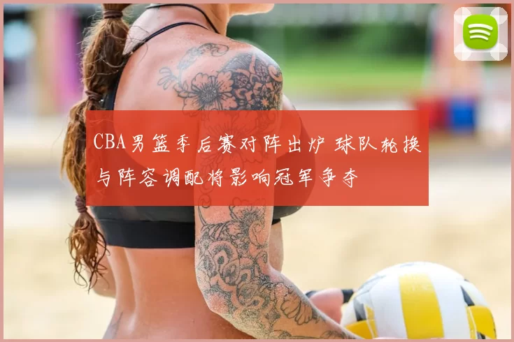 CBA男篮季后赛对阵出炉 球队轮换与阵容调配将影响冠军争夺