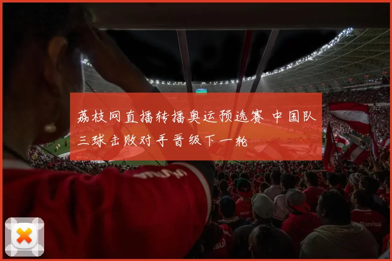 荔枝网直播转播奥运预选赛 中国队三球击败对手晋级下一轮