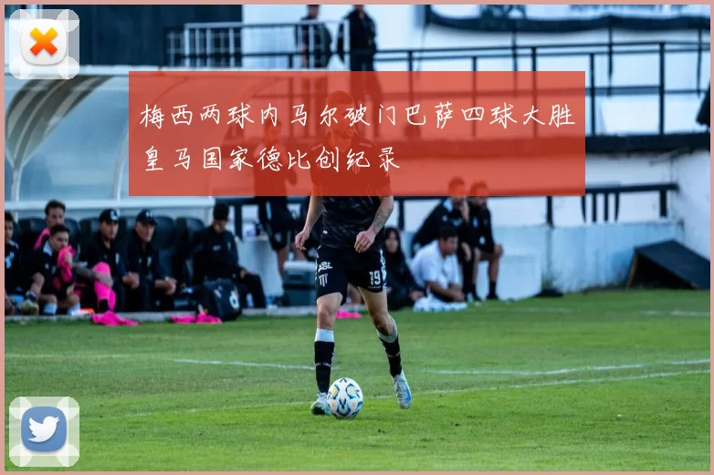 梅西两球内马尔破门巴萨四球大胜皇马国家德比创纪录