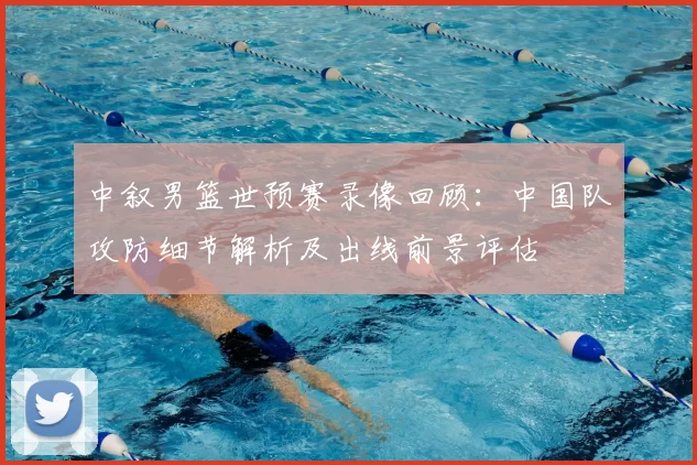 中叙男篮世预赛录像回顾：中国队攻防细节解析及出线前景评估