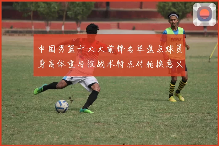 中国男篮十大大前锋名单盘点球员身高体重与技战术特点对轮换意义解析