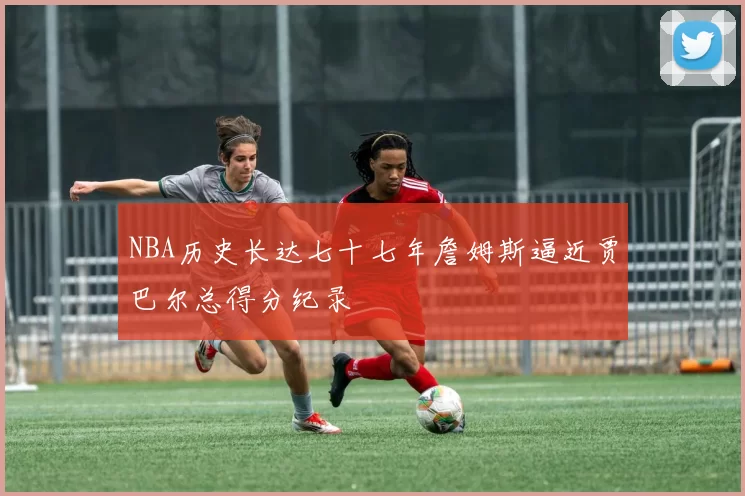 NBA历史长达七十七年詹姆斯逼近贾巴尔总得分纪录