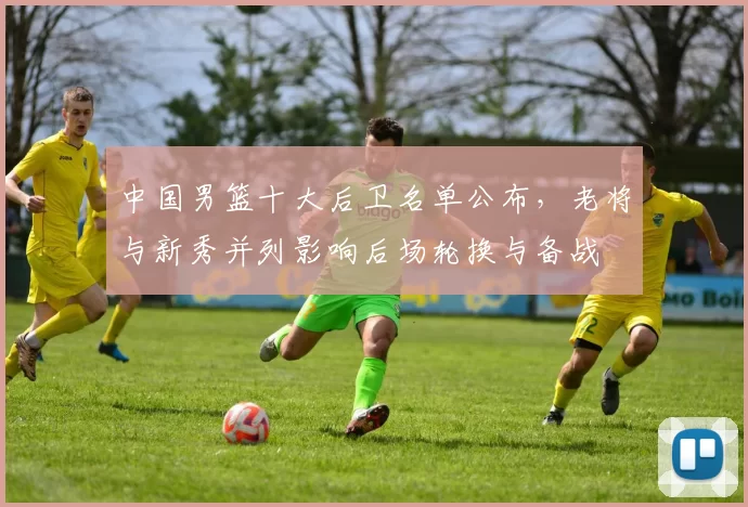 中国男篮十大后卫名单公布，老将与新秀并列影响后场轮换与备战