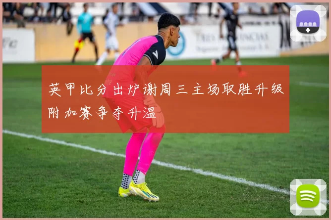 英甲比分出炉谢周三主场取胜升级附加赛争夺升温