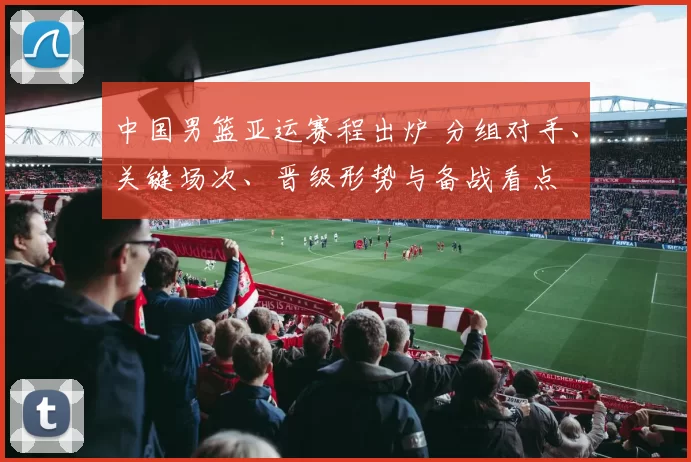 中国男篮亚运赛程出炉 分组对手、关键场次、晋级形势与备战看点