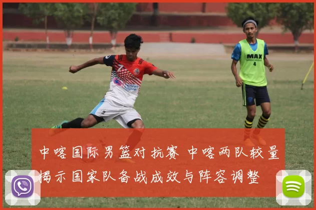 中喀国际男篮对抗赛 中喀两队较量揭示国家队备战成效与阵容调整