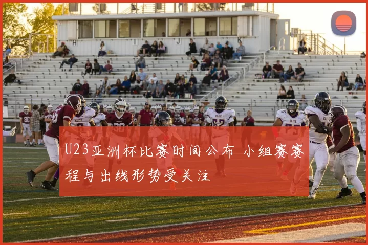 U23亚洲杯比赛时间公布 小组赛赛程与出线形势受关注