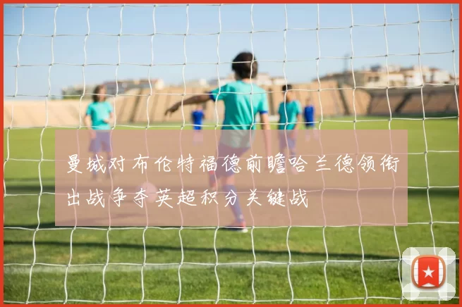 曼城对布伦特福德前瞻哈兰德领衔出战争夺英超积分关键战