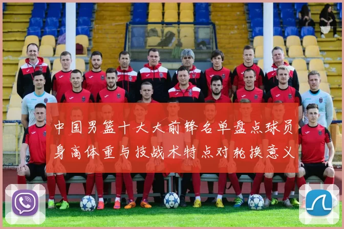 中国男篮十大大前锋名单盘点球员身高体重与技战术特点对轮换意义解析