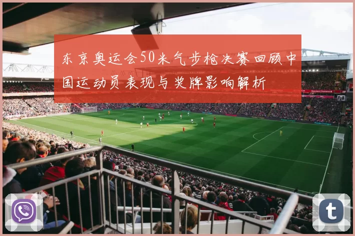 东京奥运会50米气步枪决赛回顾中国运动员表现与奖牌影响解析
