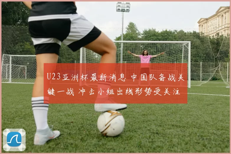 U23亚洲杯最新消息 中国队备战关键一战 冲击小组出线形势受关注