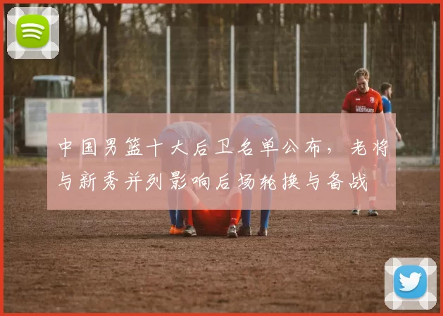 中国男篮十大后卫名单公布，老将与新秀并列影响后场轮换与备战