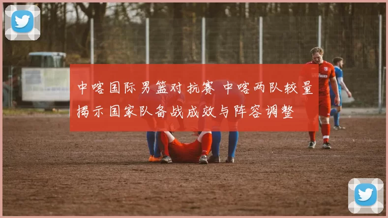 中喀国际男篮对抗赛 中喀两队较量揭示国家队备战成效与阵容调整