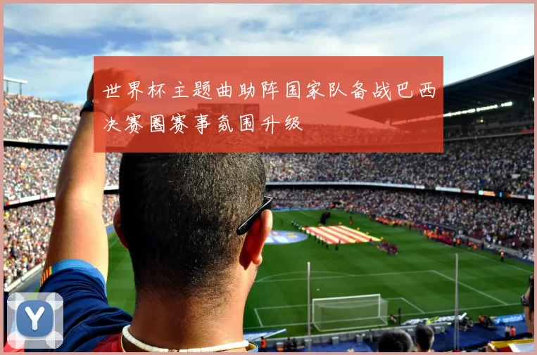 世界杯主题曲助阵国家队备战巴西决赛圈赛事氛围升级