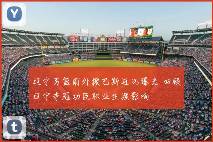 辽宁男篮前外援巴斯近况曝光 回顾辽宁夺冠功臣职业生涯影响